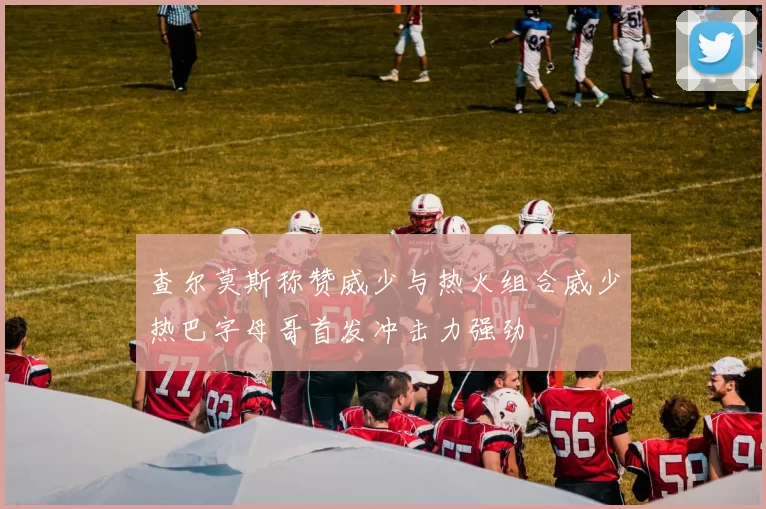查尔莫斯称赞威少与热火组合威少热巴字母哥首发冲击力强劲