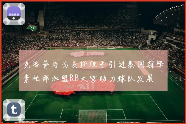 克洛普与戈麦斯联手引进泰国前锋素帕那加盟RB大宫助力球队发展