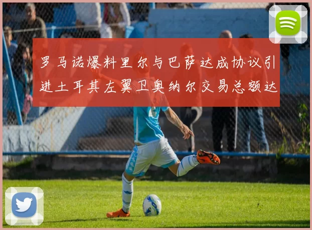 罗马诺爆料里尔与巴萨达成协议引进土耳其左翼卫奥纳尔交易总额达1450万欧
