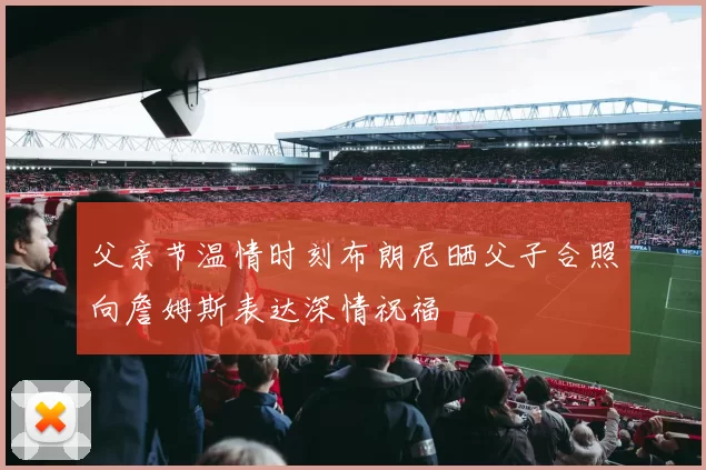 父亲节温情时刻布朗尼晒父子合照向詹姆斯表达深情祝福